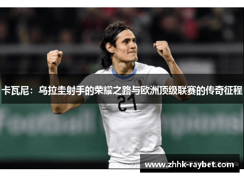 卡瓦尼：乌拉圭射手的荣耀之路与欧洲顶级联赛的传奇征程