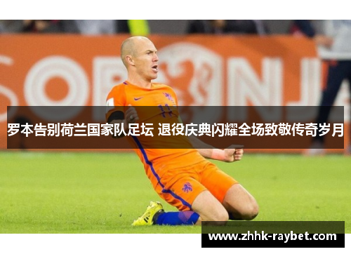 罗本告别荷兰国家队足坛 退役庆典闪耀全场致敬传奇岁月