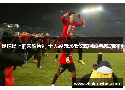 足球场上的荣耀告别 十大经典退役仪式回顾与感动瞬间