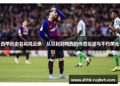 西甲历史名将风云录：从贝利到梅西的传奇足迹与不朽荣光