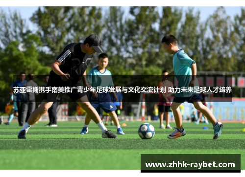 苏亚雷斯携手南美推广青少年足球发展与文化交流计划 助力未来足球人才培养