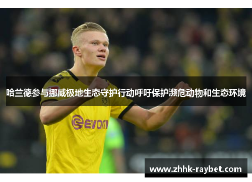哈兰德参与挪威极地生态守护行动呼吁保护濒危动物和生态环境