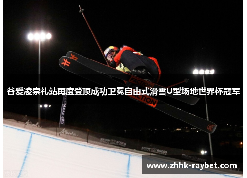 谷爱凌崇礼站再度登顶成功卫冕自由式滑雪U型场地世界杯冠军