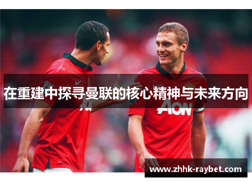 在重建中探寻曼联的核心精神与未来方向