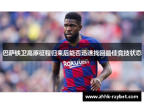 巴萨铁卫高原征程归来后能否迅速找回最佳竞技状态