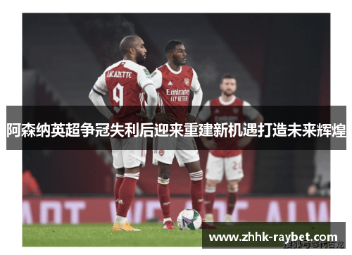 阿森纳英超争冠失利后迎来重建新机遇打造未来辉煌