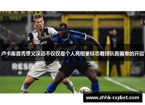 卢卡库首秀意义深远不仅仅是个人亮相更标志着球队新篇章的开启