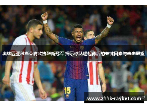 奥林匹亚科斯荣膺欧协联新冠军 揭示球队崛起背后的关键因素与未来展望
