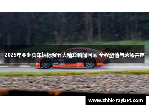 2025年亚洲脚车锦标赛五大精彩瞬间回顾 全程激情与荣耀并存