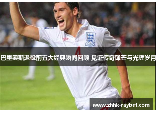巴里奥斯退役前五大经典瞬间回顾 见证传奇锋芒与光辉岁月