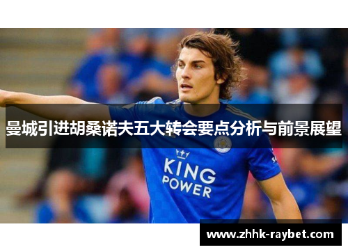 曼城引进胡桑诺夫五大转会要点分析与前景展望