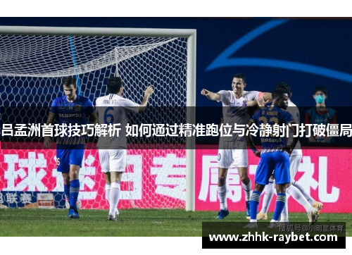吕孟洲首球技巧解析 如何通过精准跑位与冷静射门打破僵局
