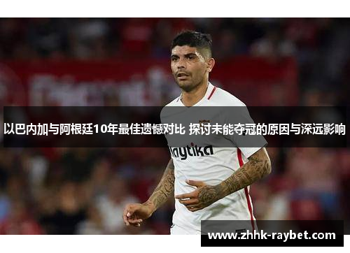 以巴内加与阿根廷10年最佳遗憾对比 探讨未能夺冠的原因与深远影响