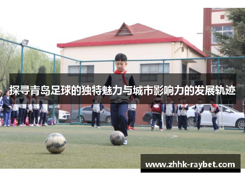 探寻青岛足球的独特魅力与城市影响力的发展轨迹