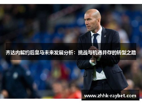齐达内解约后皇马未来发展分析：挑战与机遇并存的转型之路